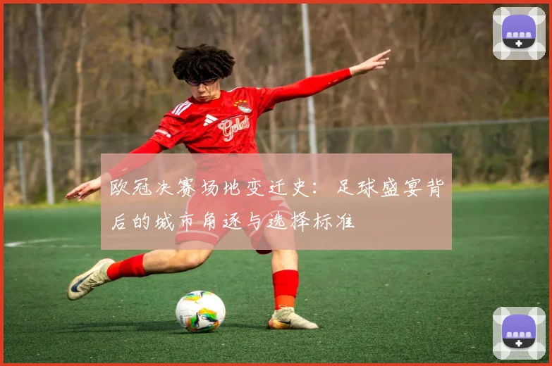 欧冠决赛场地变迁史：足球盛宴背后的城市角逐与选择标准