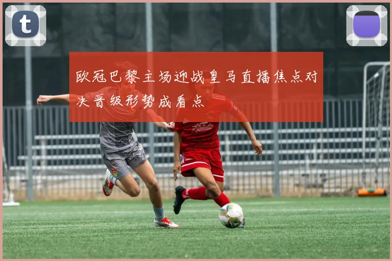 欧冠巴黎主场迎战皇马直播焦点对决晋级形势成看点