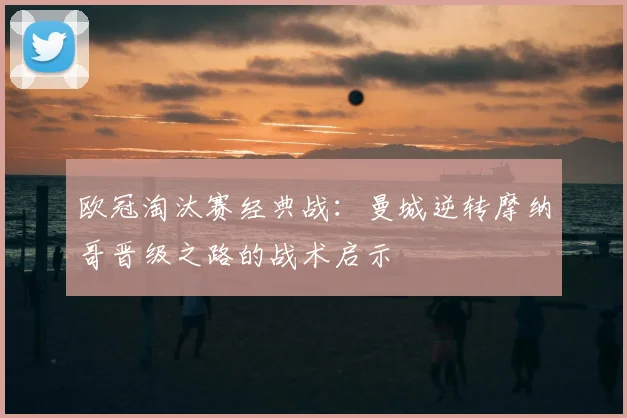 欧冠淘汰赛经典战：曼城逆转摩纳哥晋级之路的战术启示