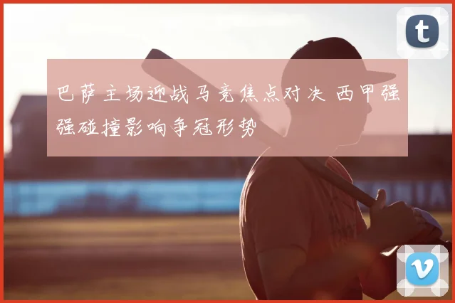 巴萨主场迎战马竞焦点对决 西甲强强碰撞影响争冠形势