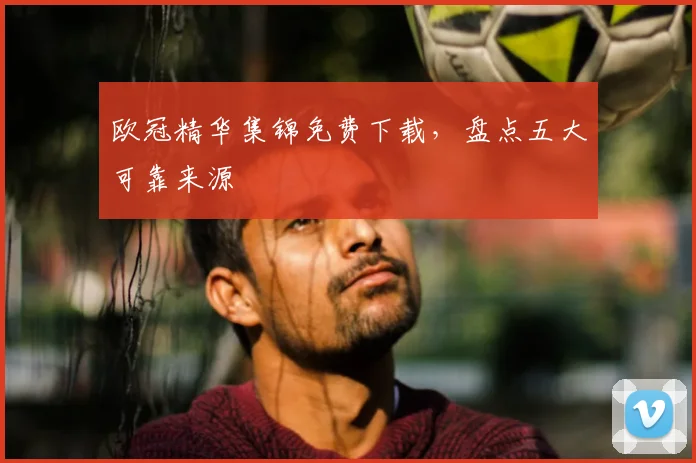欧冠精华集锦免费下载，盘点五大可靠来源