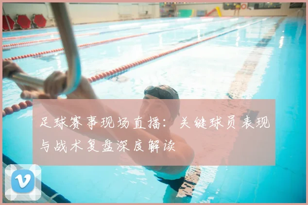 足球赛事现场直播：关键球员表现与战术复盘深度解读