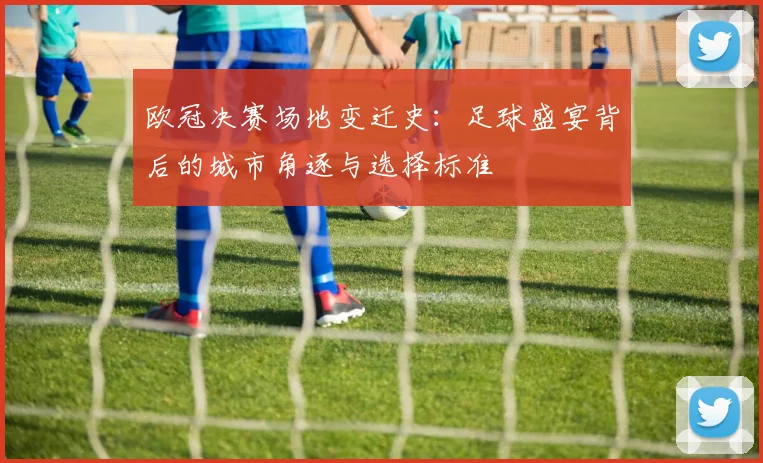 欧冠决赛场地变迁史：足球盛宴背后的城市角逐与选择标准