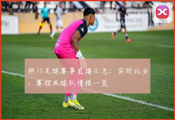 热门足球赛事直播汇总：实时比分、赛程及球队情报一览