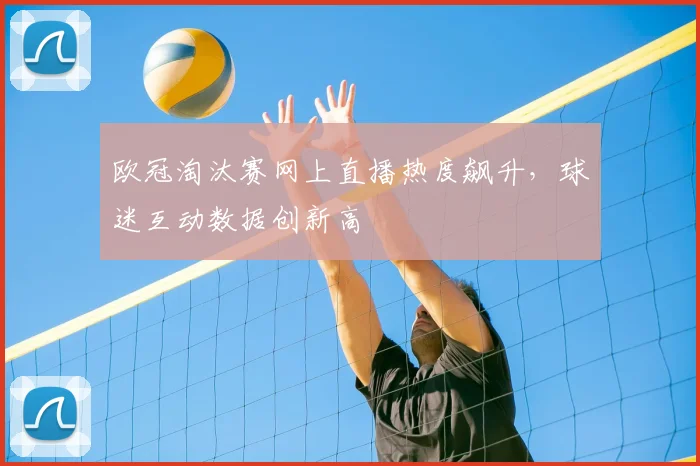 欧冠淘汰赛网上直播热度飙升，球迷互动数据创新高