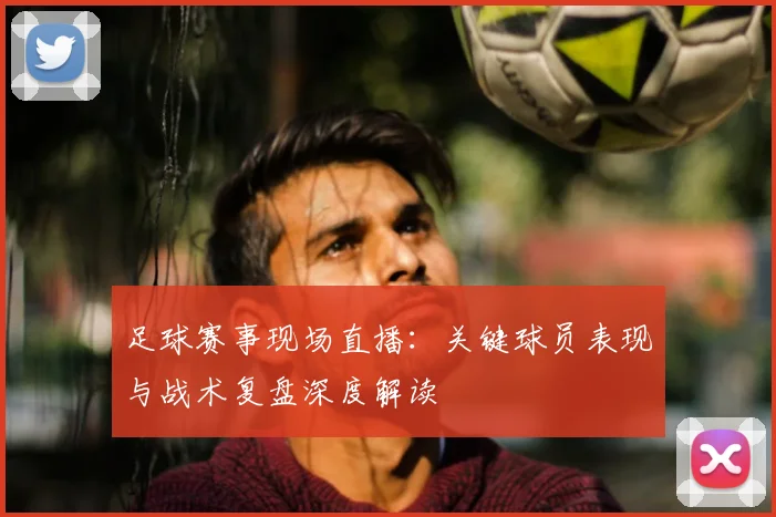 足球赛事现场直播：关键球员表现与战术复盘深度解读