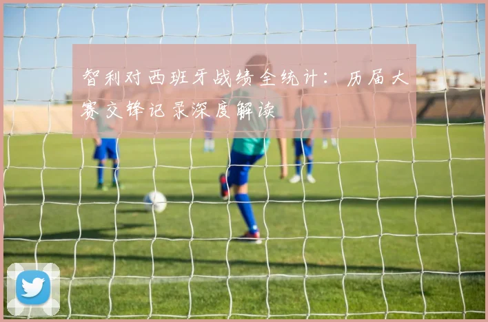 智利对西班牙战绩全统计：历届大赛交锋记录深度解读